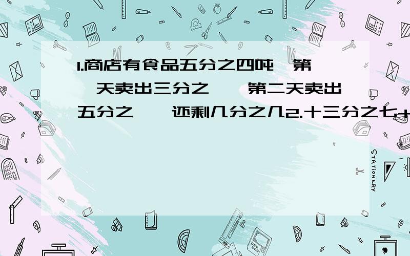 1.商店有食品五分之四吨,第一天卖出三分之一,第二天卖出五分之一,还剩几分之几2.十三分之七+四分之三-十三分之六简便计算能用吗3.小强看一本故事书,第一天看了这本书的五分之二,第二天