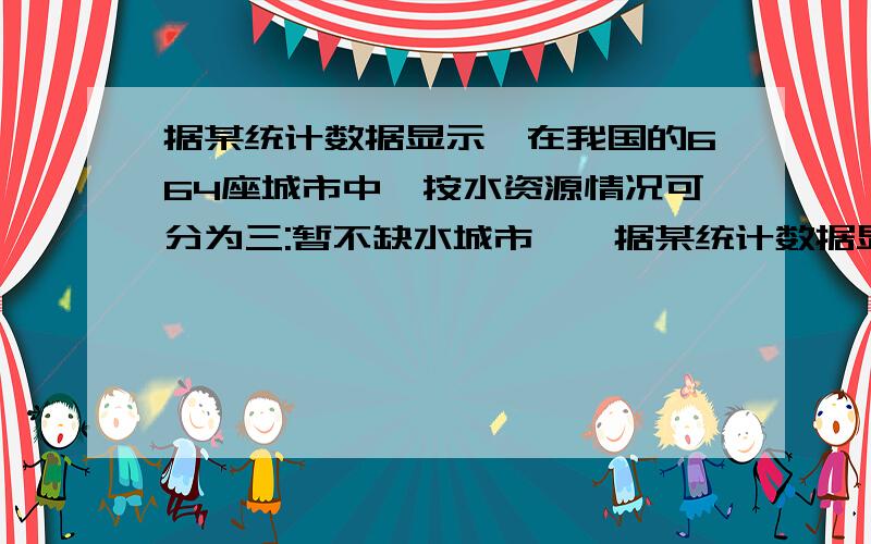 据某统计数据显示,在我国的664座城市中,按水资源情况可分为三:暂不缺水城市,一据某统计数据显示,在我国的664座城市中,按水资源情况可分为三类:暂不缺水城市,一般缺水城市和严重缺水城