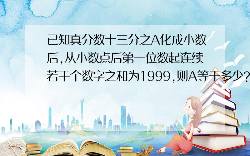 已知真分数十三分之A化成小数后,从小数点后第一位数起连续若干个数字之和为1999,则A等于多少?