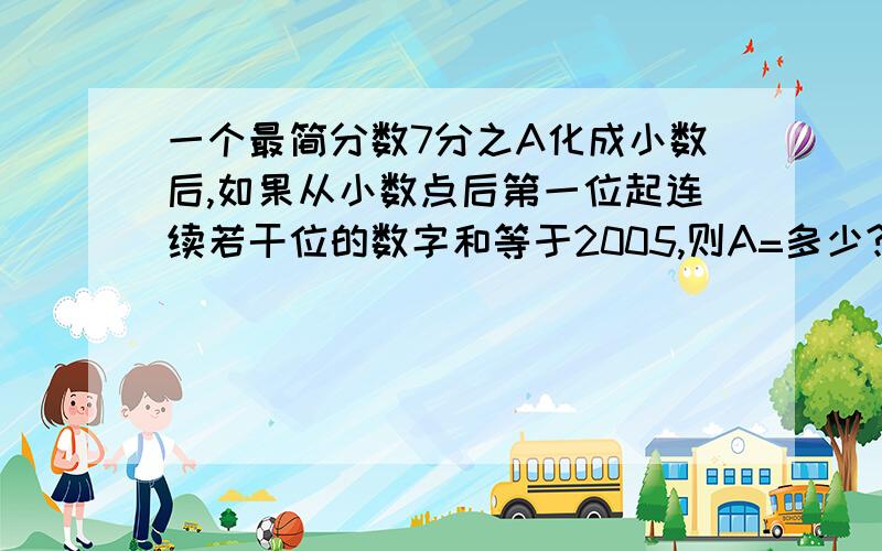 一个最简分数7分之A化成小数后,如果从小数点后第一位起连续若干位的数字和等于2005,则A=多少?