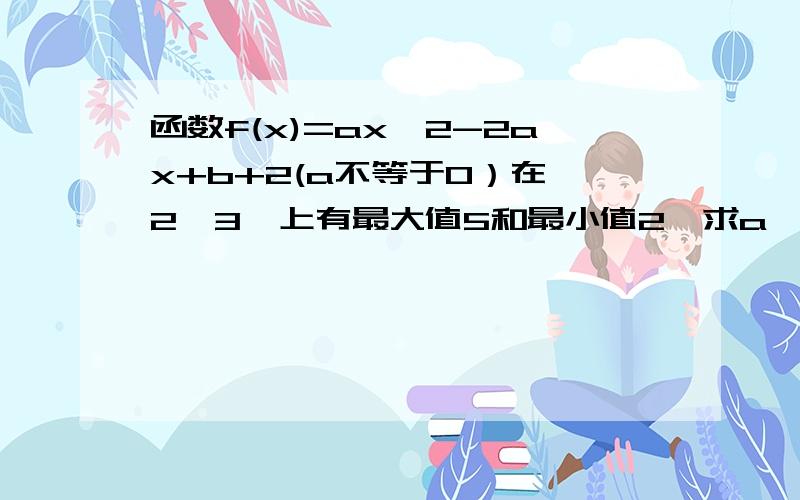 函数f(x)=ax^2-2ax+b+2(a不等于0）在【2,3】上有最大值5和最小值2,求a,b的值