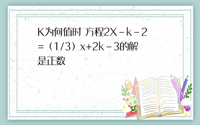 K为何值时 方程2X-k-2=（1/3）x+2k-3的解是正数