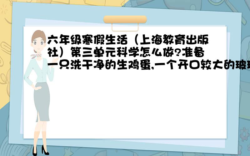 六年级寒假生活（上海教育出版社）第三单元科学怎么做?准备一只洗干净的生鸡蛋,一个开口较大的玻璃杯,一根筷子,少许的盐、糖、味精、醋等.把鸡蛋轻轻地放入玻璃杯中后,在玻璃杯中盛