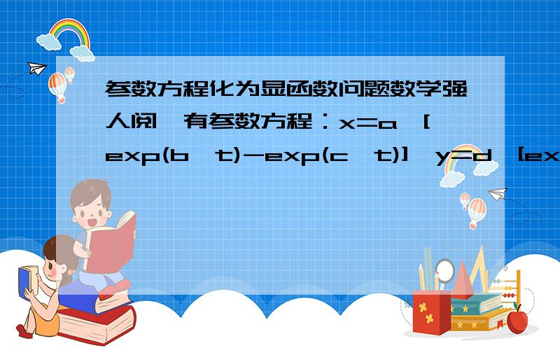 参数方程化为显函数问题数学强人阅,有参数方程：x=a*[exp(b*t)-exp(c*t)],y=d*[exp(f*t)-exp(g*t)],其中a,b,c,d,f,g为常数,t为参数,请将其消参,化为y=f(x)的显函数.注：exp(b*t)表示e的bt次方,后同.exp(b*t)是exp(t