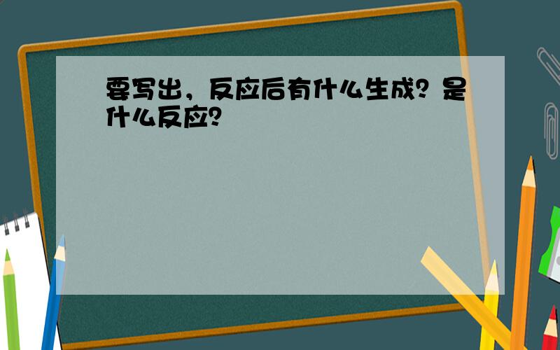 要写出，反应后有什么生成？是什么反应？