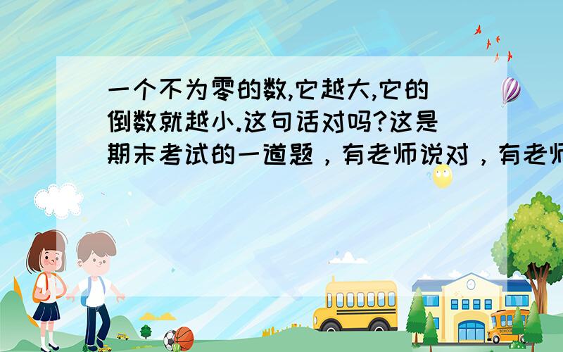 一个不为零的数,它越大,它的倒数就越小.这句话对吗?这是期末考试的一道题，有老师说对，有老师说错，到底对还是错？