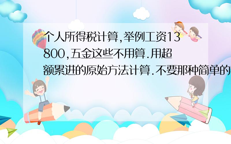 个人所得税计算,举例工资13800,五金这些不用算.用超额累进的原始方法计算.不要那种简单的扣除数的方法.我怎么算都跟所得税计算器上算的有差距.再次重申,请不要用速算扣除的方法计算,用