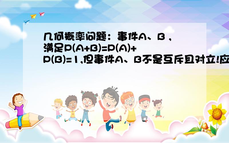 几何概率问题：事件A、B ,满足P(A+B)=P(A)+P(B)=1,但事件A、B不是互斥且对立!应怎么理解,举《人教版普通高中课程标准试验教科书 必修3 》 习题3.3 B组 第二题