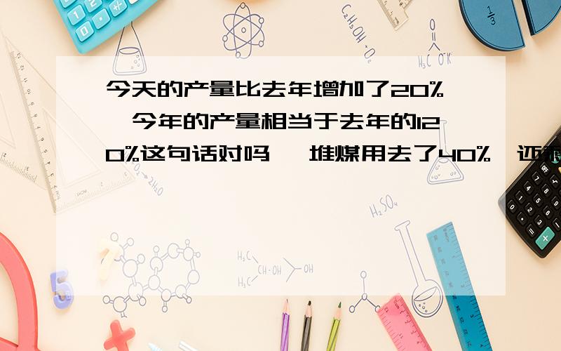 今天的产量比去年增加了20%,今年的产量相当于去年的120%这句话对吗 一堆煤用去了40%,还剩百分之几