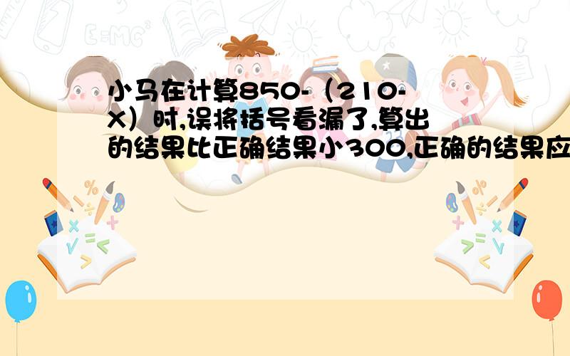 小马在计算850-（210-X）时,误将括号看漏了,算出的结果比正确结果小300,正确的结果应是多少?