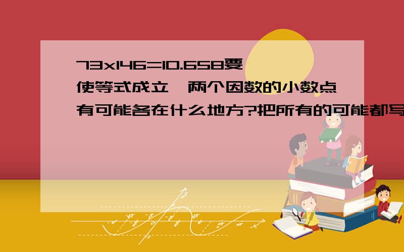 73x146=10.658要使等式成立,两个因数的小数点有可能各在什么地方?把所有的可能都写一写.