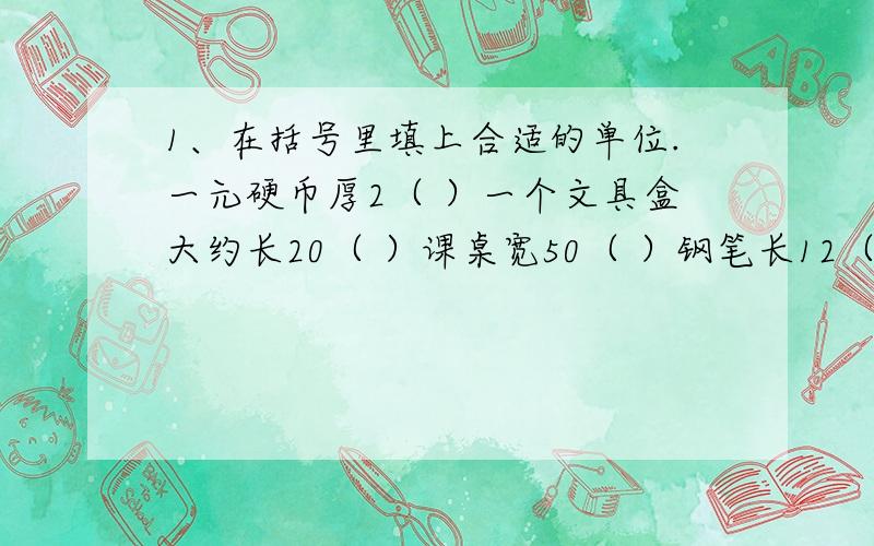 1、在括号里填上合适的单位.一元硬币厚2（ ）一个文具盒大约长20（ ）课桌宽50（ ）钢笔长12（ ）火车每小时行驶150（ ）一枚钉子的长约54（ ）8张书本纸张的厚度约是（ ）一支铅笔长约（