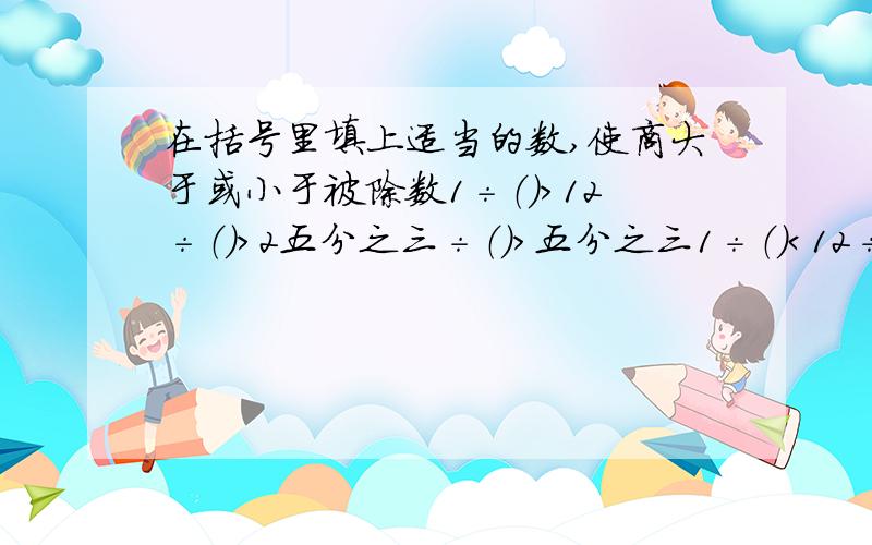 在括号里填上适当的数,使商大于或小于被除数1÷（）＞12÷（）＞2五分之三÷（）＞五分之三1÷（）＜12÷（）＜2五分之三÷（）＜五分之三