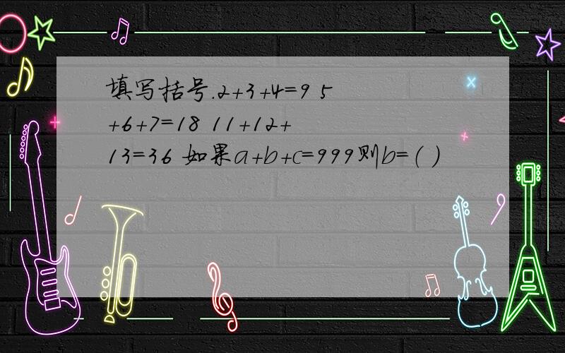 填写括号．2＋3＋4＝9 5＋6＋7＝18 11＋12＋13＝36 如果a＋b＋c＝999则b＝（ ）