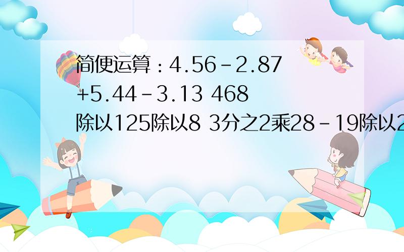 简便运算：4.56-2.87+5.44-3.13 468除以125除以8 3分之2乘28-19除以2分之3