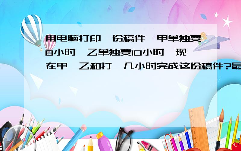 用电脑打印一份稿件,甲单独要8小时,乙单独要10小时,现在甲、乙和打,几小时完成这份稿件?最好讲一下思路,最好别用方程