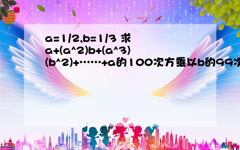 a=1/2,b=1/3 求 a+(a^2)b+(a^3)(b^2)+……+a的100次方乘以b的99次方(a^2)b 是a的平方乘以一个b的意思.我怕我打的不规范 你们看不懂.其实是想知道 两个等比数列乘积的求和怎么算 .