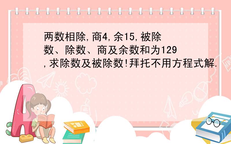 两数相除,商4,余15,被除数、除数、商及余数和为129,求除数及被除数!拜托不用方程式解.