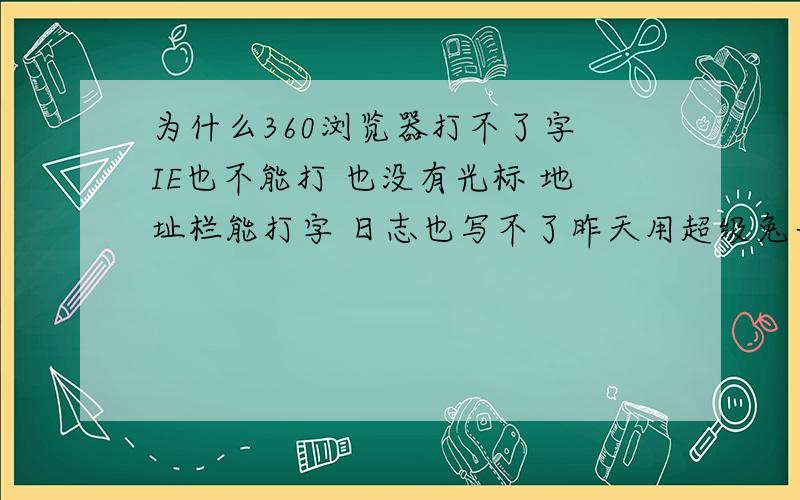 为什么360浏览器打不了字 IE也不能打 也没有光标 地址栏能打字 日志也写不了昨天用超级兔子和优化大师了 过了一会在浏览器上就打不上字了 怎么回事阿 我跑网吧来提问了 - -