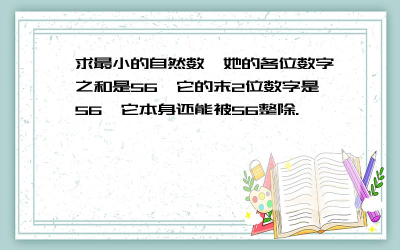 求最小的自然数,她的各位数字之和是56,它的末2位数字是56,它本身还能被56整除.