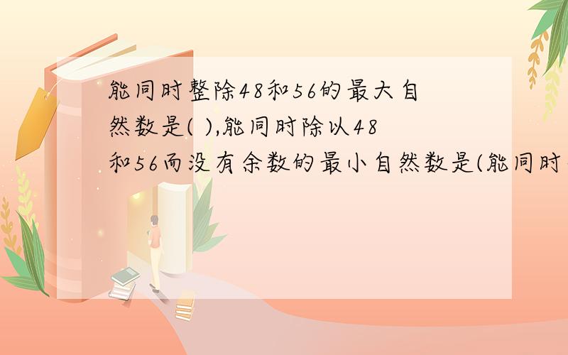 能同时整除48和56的最大自然数是( ),能同时除以48和56而没有余数的最小自然数是(能同时整除48和56的最大自然数是（ ）,能同时除以48和56而没有余数的最小自然数是（ ）