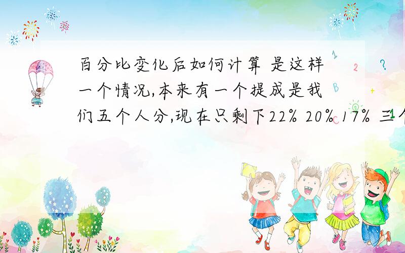 百分比变化后如何计算 是这样一个情况,本来有一个提成是我们五个人分,现在只剩下22% 20% 17% 三个比例的人还在,另外41%的两个人走掉了,请问如何计算我们剩下三个人的提成比例?千万别说41%