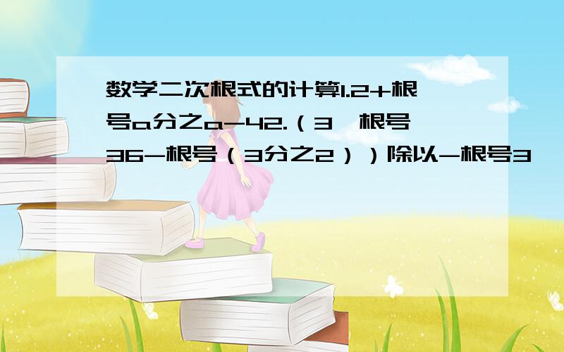 数学二次根式的计算1.2+根号a分之a-42.（3*根号36-根号（3分之2））除以-根号3