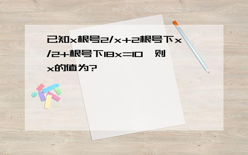 已知x根号2/x+2根号下x/2+根号下18x=10,则x的值为?