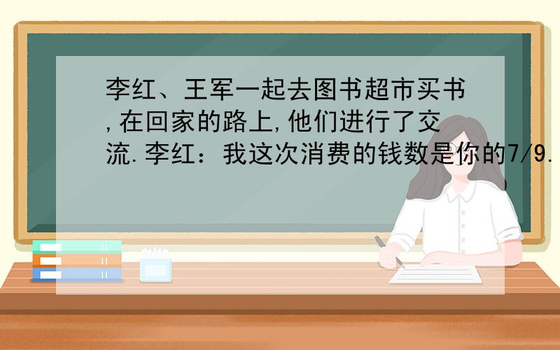 李红、王军一起去图书超市买书,在回家的路上,他们进行了交流.李红：我这次消费的钱数是你的7/9.李红再消费8元,就是王军消费的六分之五 一共消费多少元