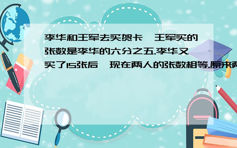 李华和王军去买贺卡,王军买的张数是李华的六分之五.李华又买了15张后,现在两人的张数相等.原来两人各买了多少张?用方程解李华和王军去买贺卡，王军买的张数是李华的六分之五。王军又