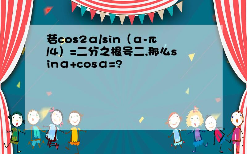 若cos2α/sin（α-π/4）=二分之根号二,那么sinα+cosα=?