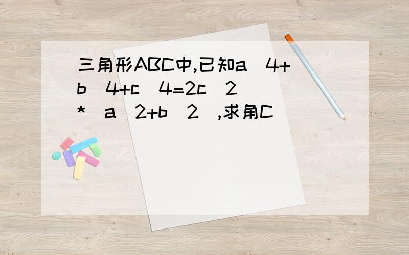 三角形ABC中,已知a^4+b^4+c^4=2c^2  *(a^2+b^2),求角C