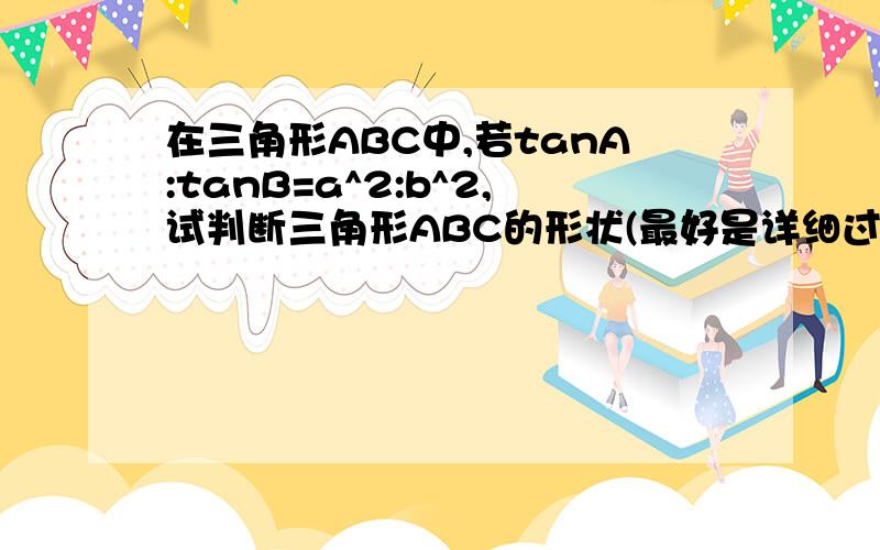 在三角形ABC中,若tanA:tanB=a^2:b^2,试判断三角形ABC的形状(最好是详细过程）