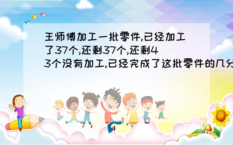 王师傅加工一批零件,已经加工了37个,还剩37个,还剩43个没有加工,已经完成了这批零件的几分之几