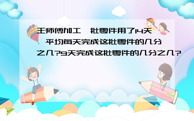 王师傅加工一批零件用了14天,平均每天完成这批零件的几分之几?9天完成这批零件的几分之几?