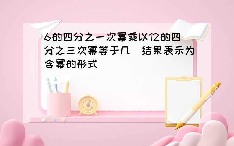 6的四分之一次幂乘以12的四分之三次幂等于几（结果表示为含幂的形式）