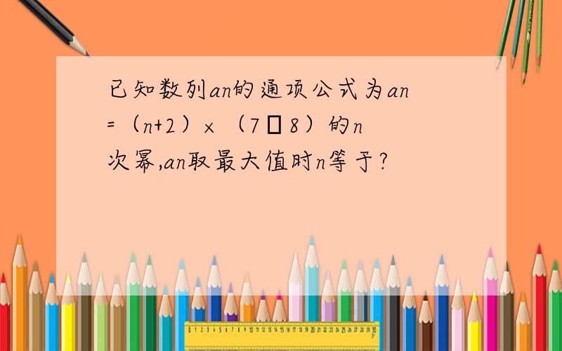 已知数列an的通项公式为an=（n+2）×（7╱8）的n次幂,an取最大值时n等于?