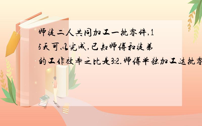 师徒二人共同加工一批零件,15天可以完成,已知师傅和徒弟的工作效率之比是3：2.师傅单独加工这批零件,各位地球人加油了!保护地球,维护世界和平就靠这道题了!为了证明我们不是愚蠢的地