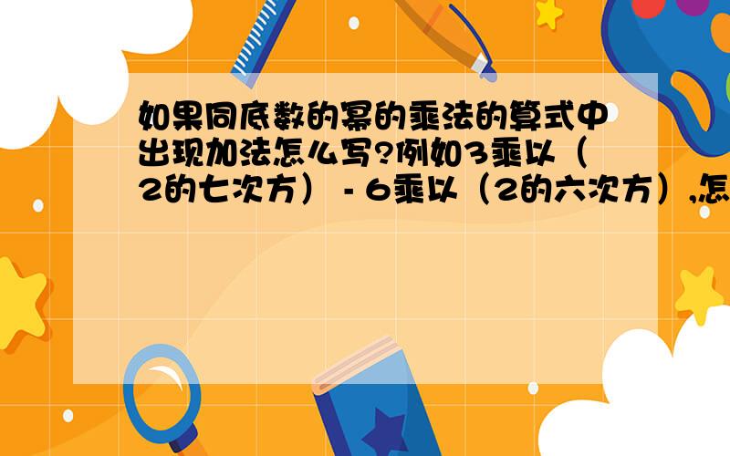 如果同底数的幂的乘法的算式中出现加法怎么写?例如3乘以（2的七次方） - 6乘以（2的六次方）,怎么解?