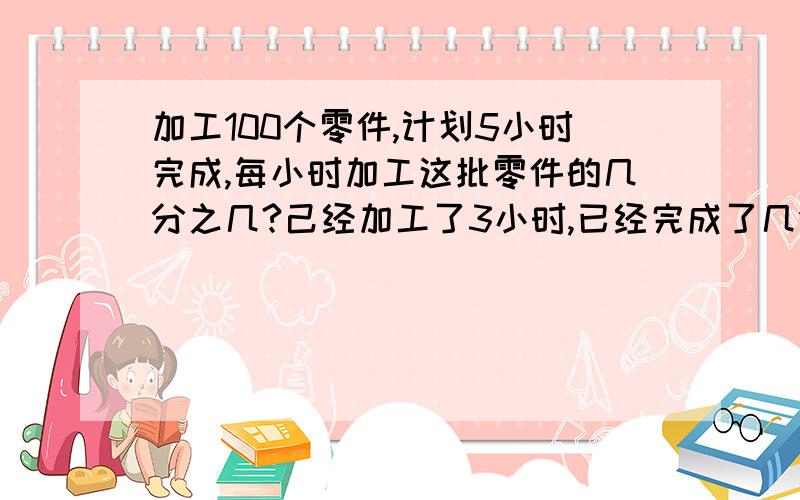 加工100个零件,计划5小时完成,每小时加工这批零件的几分之几?己经加工了3小时,已经完成了几分之几?