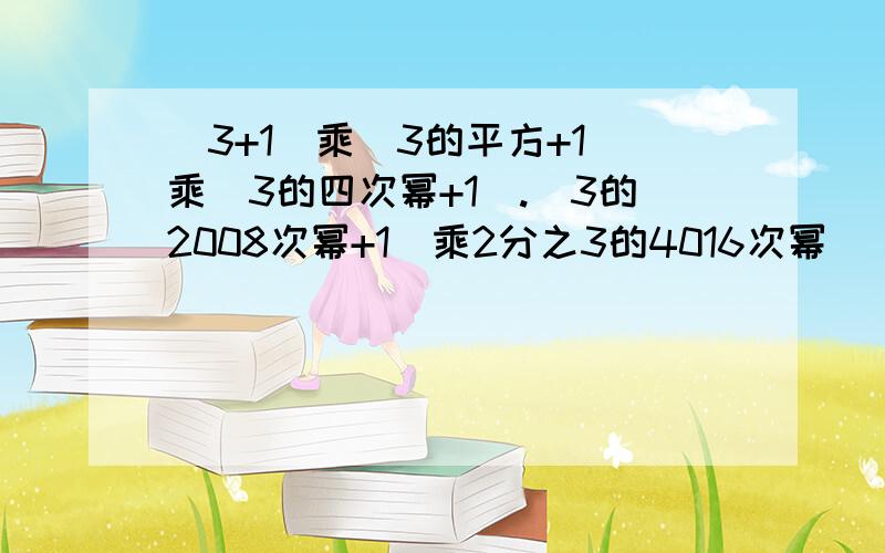 （3+1）乘（3的平方+1）乘（3的四次幂+1）.（3的2008次幂+1）乘2分之3的4016次幂