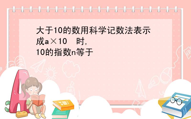 大于10的数用科学记数法表示成a×10ⁿ时,10的指数n等于