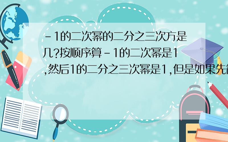 -1的二次幂的二分之三次方是几?按顺序算-1的二次幂是1,然后1的二分之三次幂是1,但是如果先简化指数是-1的三次方,结果是-1,为什么?