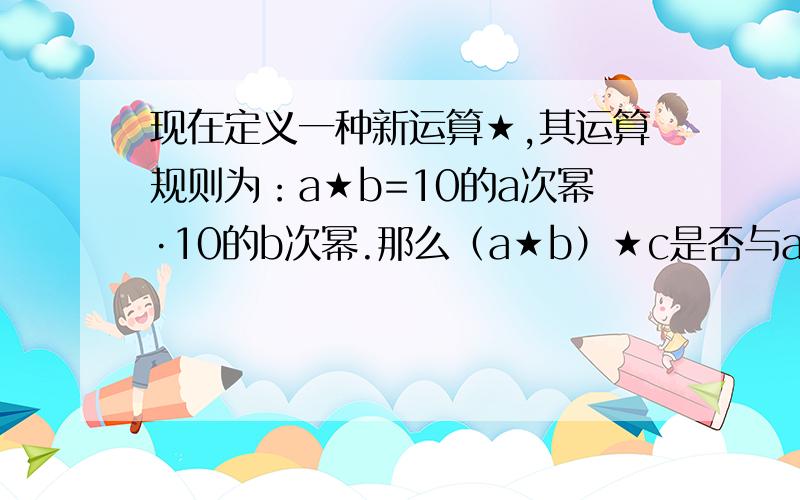 现在定义一种新运算★,其运算规则为：a★b=10的a次幂·10的b次幂.那么（a★b）★c是否与a★（b★c）相等?为什么?