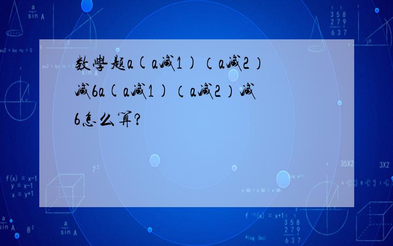 数学题a(a减1)（a减2）减6a(a减1)（a减2）减6怎么算?