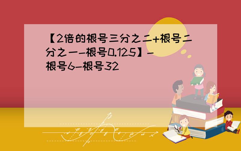 【2倍的根号三分之二+根号二分之一-根号0.125】-（根号6-根号32）