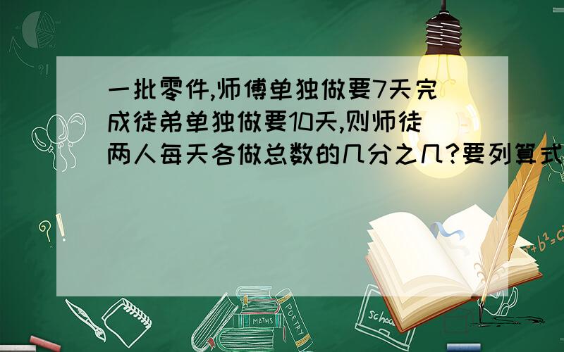 一批零件,师傅单独做要7天完成徒弟单独做要10天,则师徒两人每天各做总数的几分之几?要列算式