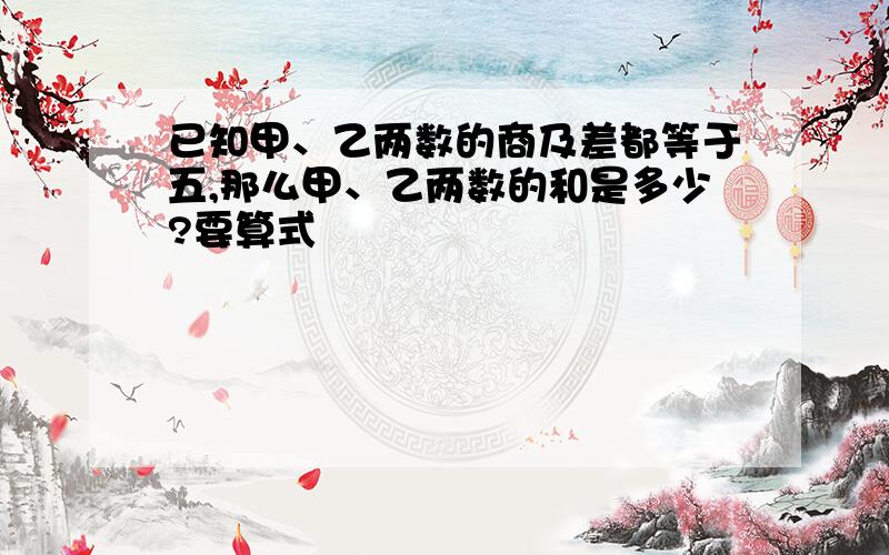 已知甲、乙两数的商及差都等于五,那么甲、乙两数的和是多少?要算式