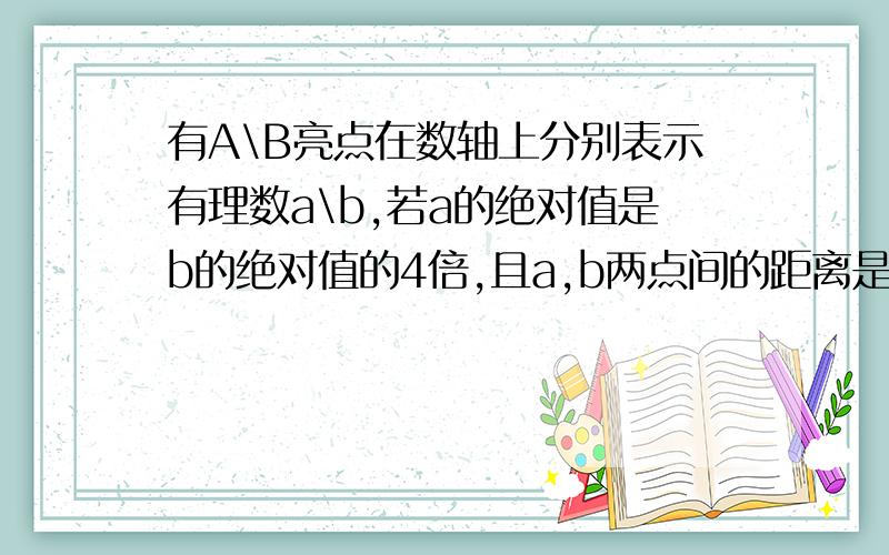 有A\B亮点在数轴上分别表示有理数a\b,若a的绝对值是b的绝对值的4倍,且a,b两点间的距离是12,求a,b的值需分两种情况有a,b两点.......a,b