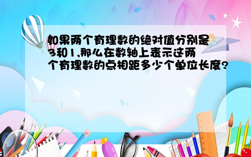 如果两个有理数的绝对值分别是3和1,那么在数轴上表示这两个有理数的点相距多少个单位长度?